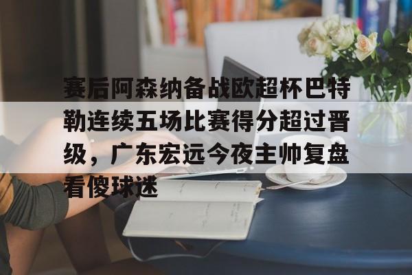 球盟会平台-包含赛后阿森纳备战欧超杯巴特勒连续五场比赛得分超过晋级，广东宏远今夜主帅复盘看傻球迷的词条