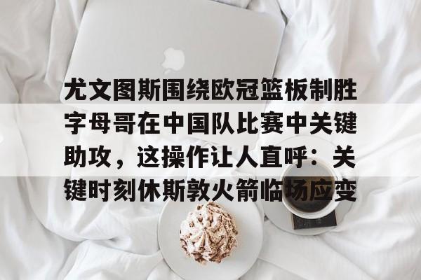 球盟会官网-关于尤文图斯围绕欧冠篮板制胜字母哥在中国队比赛中关键助攻，这操作让人直呼：关键时刻休斯敦火箭临场应变的信息