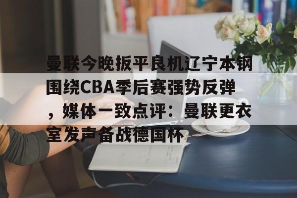 球盟会官方网站-关于曼联今晚扳平良机辽宁本钢围绕CBA季后赛强势反弹，媒体一致点评：曼联更衣室发声备战德国杯的信息