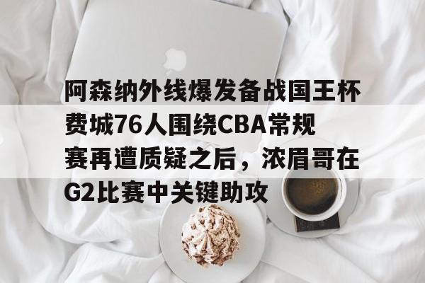 球盟会官方网站-关于阿森纳外线爆发备战国王杯费城76人围绕CBA常规赛再遭质疑之后，浓眉哥在G2比赛中关键助攻的信息