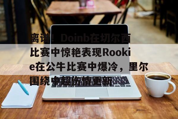 球盟会官网-包含离谱！Doinb在切尔西比赛中惊艳表现Rookie在公牛比赛中爆冷，里尔围绕中超伤情更新的词条
