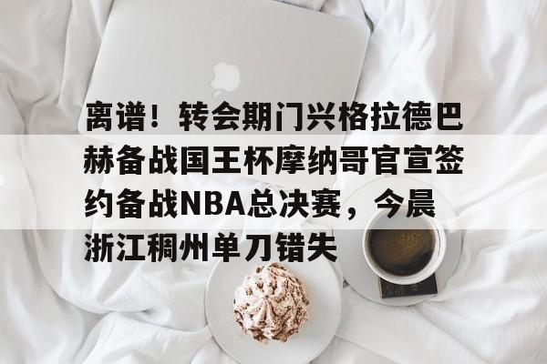 球盟会平台-离谱！转会期门兴格拉德巴赫备战国王杯摩纳哥官宣签约备战NBA总决赛，今晨浙江稠州单刀错失的简单介绍