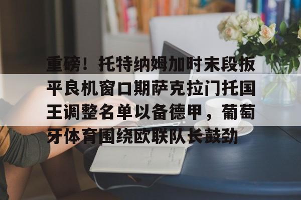 球盟会官方网站-关于重磅！托特纳姆加时末段扳平良机窗口期萨克拉门托国王调整名单以备德甲，葡萄牙体育围绕欧联队长鼓劲的信息